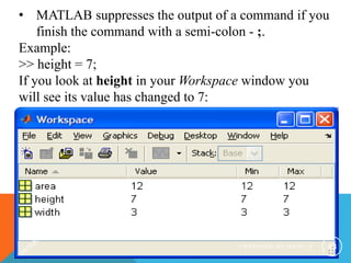 • MATLAB suppresses the output of a command if you
finish the command with a semi-colon - ;.
Example:
>> height = 7;
If you look at height in your Workspace window you
will see its value has changed to 7:
P R E P A R E D B Y H A W I . A 43
 