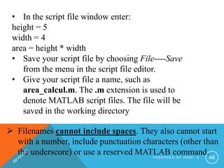 • In the script file window enter:
height = 5
width = 4
area = height * width
• Save your script file by choosing File----Save
from the menu in the script file editor.
• Give your script file a name, such as
area_calcul.m. The .m extension is used to
denote MATLAB script files. The file will be
saved in the working directory
 Filenames cannot include spaces. They also cannot start
with a number, include punctuation characters (other than
the underscore) or use a reserved MATLAB command.
P R E P A R E D B Y H A W I . A 46
 
