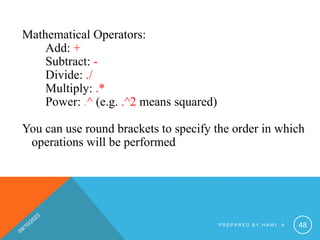 Mathematical Operators:
Add: +
Subtract: -
Divide: ./
Multiply: .*
Power: .^ (e.g. .^2 means squared)
You can use round brackets to specify the order in which
operations will be performed
P R E P A R E D B Y H A W I . A 48
 
