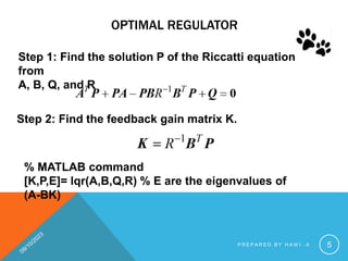 OPTIMAL REGULATOR
Step 2: Find the feedback gain matrix K.
Step 1: Find the solution P of the Riccatti equation
from
A, B, Q, and R
% MATLAB command
[K,P,E]= lqr(A,B,Q,R) % E are the eigenvalues of
(A-BK)
P R E P A R E D B Y H A W I . A 5
 