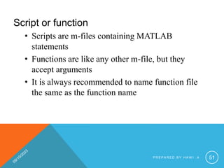 Script or function
• Scripts are m-files containing MATLAB
statements
• Functions are like any other m-file, but they
accept arguments
• It is always recommended to name function file
the same as the function name
P R E P A R E D B Y H A W I . A 51
 