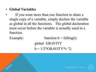 • Global Variables
• If you want more than one function to share a
single copy of a variable, simply declare the variable
as global in all the functions. The global declaration
must occur before the variable is actually used in a
function.
Example: function h = falling(t)
global GRAVITY
h = 1/2*GRAVITY*t.^2;
P R E P A R E D B Y H A W I . A 52
 