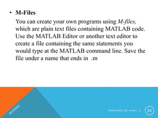 • M-Files
You can create your own programs using M-files,
which are plain text files containing MATLAB code.
Use the MATLAB Editor or another text editor to
create a file containing the same statements you
would type at the MATLAB command line. Save the
file under a name that ends in .m
P R E P A R E D B Y H A W I . A 53
 