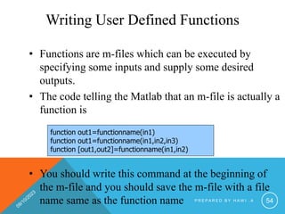 Writing User Defined Functions
• Functions are m-files which can be executed by
specifying some inputs and supply some desired
outputs.
• The code telling the Matlab that an m-file is actually a
function is
• You should write this command at the beginning of
the m-file and you should save the m-file with a file
name same as the function name
function out1=functionname(in1)
function out1=functionname(in1,in2,in3)
function [out1,out2]=functionname(in1,in2)
P R E P A R E D B Y H A W I . A 54
 