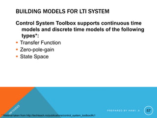 BUILDING MODELS FOR LTI SYSTEM
Control System Toolbox supports continuous time
models and discrete time models of the following
types*:
 Transfer Function
 Zero-pole-gain
 State Space
* Material taken from http://techteach.no/publications/control_system_toolbox/#c1
57
P R E P A R E D B Y H A W I . A
 