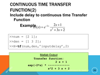 CONTINUOUS TIME TRANSFER
FUNCTION(2)
Include delay to continuous time Transfer
Function
Example
2
3
1
2
)
( 2
2



 
s
s
s
e
s
H s
Transfer function:
2 s + 1
exp(-2*s) * -------------
s^2 + 3 s + 2
>>num = [2 1];
>>den = [1 3 2];
>>H=tf(num,den,’inputdelay’,2)
Matlab Output
59
P R E P A R E D B Y H A W I . A
 