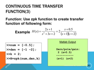 CONTINUOUS TIME TRANSFER
FUNCTION(3)
Function: Use zpk function to create transfer
function of following form:
Example   
2
1
5
.
0
2
2
3
1
2
)
( 2








s
s
s
s
s
s
s
H
>>num = [-0.5];
>>den = [-1 -2];
>>k = 2;
>>H=zpk(num,den,k)
Zero/pole/gain:
2 (s+0.5)
-----------
(s+1) (s+2)
Matlab Output
60
P R E P A R E D B Y H A W I . A
 