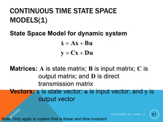 CONTINUOUS TIME STATE SPACE
MODELS(1)
State Space Model for dynamic system
Du
Cx
y
Bu
Ax
x





Matrices: A is state matrix; B is input matrix; C is
output matrix; and D is direct
transmission matrix
Vectors: x is state vector; u is input vector; and y is
output vector
Note: Only apply to system that is linear and time invariant
61
P R E P A R E D B Y H A W I . A
 