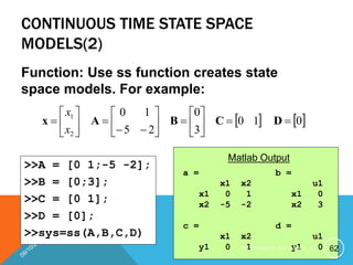 CONTINUOUS TIME STATE SPACE
MODELS(2)
Function: Use ss function creates state
space models. For example:
   
0
1
0
3
0
2
5
1
0
2
1
























 D
C
B
A
x
x
x
>>A = [0 1;-5 -2];
>>B = [0;3];
>>C = [0 1];
>>D = [0];
>>sys=ss(A,B,C,D)
a =
x1 x2
x1 0 1
x2 -5 -2
Matlab Output
b =
u1
x1 0
x2 3
c =
x1 x2
y1 0 1
d =
u1
y1 0 62
P R E P A R E D B Y H A W I . A
 