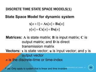 DISCRETE TIME STATE SPACE MODELS(1)
State Space Model for dynamic system
]
[
]
[
]
[
]
[
]
[
]
1
[
n
n
n
n
n
n
Du
Cx
y
Bu
Ax
x





Matrices: A is state matrix; B is input matrix; C is
output matrix; and D is direct
transmission matrix
Vectors: x is state vector; u is input vector; and y is
output vector
n is the discrete-time or time-index
Note: Only apply to system that is linear and time invariant 66
P R E P A R E D B Y H A W I . A
 
