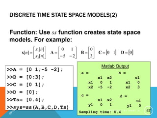 DISCRETE TIME STATE SPACE MODELS(2)
Function: Use ss function creates state space
models. For example:
   
0
1
0
3
0
2
5
1
0
]
[
]
[
]
[
2
1
























 D
C
B
A
x
n
x
n
x
n
>>A = [0 1;-5 -2];
>>B = [0;3];
>>C = [0 1];
>>D = [0];
>>Ts= [0.4];
>>sys=ss(A,B,C,D,Ts)
Transfer function:
2 z + 1
-------------
z^2 + 3 z + 2
Sampling time: 0.4
Matlab Output
a =
x1 x2
x1 0 1
x2 -5 -2
Matlab Output
b =
u1
x1 0
x2 3
c =
x1 x2
y1 0 1
d =
u1
y1 0
Sampling time: 0.4 67
P R E P A R E D B Y H A W I . A
 