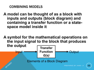 COMBINING MODELS
A model can be thought of as a block with
inputs and outputs (block diagram) and
containing a transfer function or a state-
space model inside it
A symbol for the mathematical operations on
the input signal to the block that produces
the output
Transfer
Function
G(s)
Input Output
Elements of a Block Diagram
68
P R E P A R E D B Y H A W I . A
 