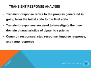 TRANSIENT RESPONSE ANALYSIS
• Transient response refers to the process generated in
going from the initial state to the final state
• Transient responses are used to investigate the time
domain characteristics of dynamic systems
• Common responses: step response, impulse response,
and ramp response
71
P R E P A R E D B Y H A W I . A
 
