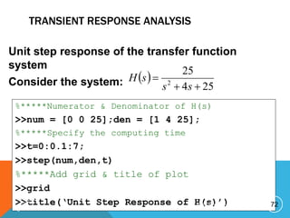TRANSIENT RESPONSE ANALYSIS
Unit step response of the transfer function
system
Consider the system:  
25
4
25
2



s
s
s
H
%*****Numerator & Denominator of H(s)
>>num = [0 0 25];den = [1 4 25];
%*****Specify the computing time
>>t=0:0.1:7;
>>step(num,den,t)
%*****Add grid & title of plot
>>grid
>>title(‘Unit Step Response of H(s)’) 72
P R E P A R E D B Y H A W I . A
 