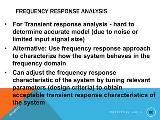 FREQUENCY RESPONSE ANALYSIS
• For Transient response analysis - hard to
determine accurate model (due to noise or
limited input signal size)
• Alternative: Use frequency response approach
to characterize how the system behaves in the
frequency domain
• Can adjust the frequency response
characteristic of the system by tuning relevant
parameters (design criteria) to obtain
acceptable transient response characteristics of
the system
80
P R E P A R E D B Y H A W I . A
 