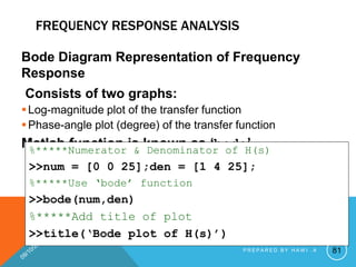 FREQUENCY RESPONSE ANALYSIS
Bode Diagram Representation of Frequency
Response
Consists of two graphs:
Log-magnitude plot of the transfer function
Phase-angle plot (degree) of the transfer function
Matlab function is known as ‘bode’
%*****Numerator & Denominator of H(s)
>>num = [0 0 25];den = [1 4 25];
%*****Use ‘bode’ function
>>bode(num,den)
%*****Add title of plot
>>title(‘Bode plot of H(s)’)
81
P R E P A R E D B Y H A W I . A
 