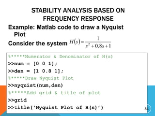 STABILITY ANALYSIS BASED ON
FREQUENCY RESPONSE
Example: Matlab code to draw a Nyquist
Plot
Consider the system  
1
8
.
0
1
2



s
s
s
H
%*****Numerator & Denominator of H(s)
>>num = [0 0 1];
>>den = [1 0.8 1];
%*****Draw Nyquist Plot
>>nyquist(num,den)
%*****Add grid & title of plot
>>grid
>>title(‘Nyquist Plot of H(s)’) 84
P R E P A R E D B Y H A W I . A
 
