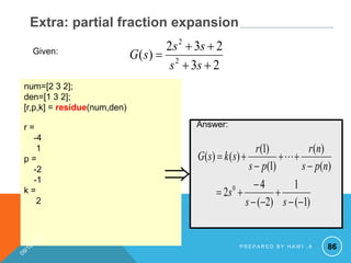 86
Extra: partial fraction expansion
num=[2 3 2];
den=[1 3 2];
[r,p,k] = residue(num,den)
r =
-4
1
p =
-2
-1
k =
2
Answer:
)
1
(
1
)
2
(
4
2
)
(
)
(
)
1
(
)
1
(
)
(
)
(
0














s
s
s
n
p
s
n
r
p
s
r
s
k
s
G 

2
3
2
3
2
)
( 2
2





s
s
s
s
s
G
Given:
P R E P A R E D B Y H A W I . A
 