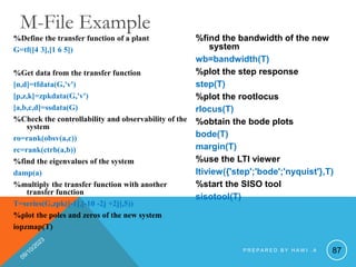 %Define the transfer function of a plant
G=tf([4 3],[1 6 5])
%Get data from the transfer function
[n,d]=tfdata(G,'v')
[p,z,k]=zpkdata(G,'v')
[a,b,c,d]=ssdata(G)
%Check the controllability and observability of the
system
ro=rank(obsv(a,c))
rc=rank(ctrb(a,b))
%find the eigenvalues of the system
damp(a)
%multiply the transfer function with another
transfer function
T=series(G,zpk([-1],[-10 -2j +2j],5))
%plot the poles and zeros of the new system
iopzmap(T)
%find the bandwidth of the new
system
wb=bandwidth(T)
%plot the step response
step(T)
%plot the rootlocus
rlocus(T)
%obtain the bode plots
bode(T)
margin(T)
%use the LTI viewer
ltiview({'step';'bode';'nyquist'},T)
%start the SISO tool
sisotool(T)
87
M-File Example
P R E P A R E D B Y H A W I . A
 