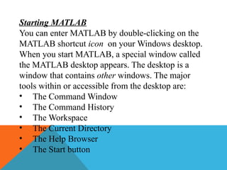Starting MATLAB
You can enter MATLAB by double-clicking on the
MATLAB shortcut icon on your Windows desktop.
When you start MATLAB, a special window called
the MATLAB desktop appears. The desktop is a
window that contains other windows. The major
tools within or accessible from the desktop are:
• The Command Window
• The Command History
• The Workspace
• The Current Directory
• The Help Browser
• The Start button
 