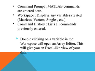 • Command Prompt : MATLAB commands
are entered here.
• Workspace : Displays any variables created
(Matrices, Vectors, Singles, etc.)
• Command History : Lists all commands
previously entered.
 Double clicking on a variable in the
Workspace will open an Array Editor. This
will give you an Excel-like view of your
data.
 