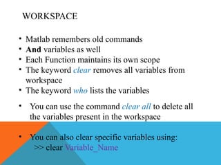 WORKSPACE
• Matlab remembers old commands
• And variables as well
• Each Function maintains its own scope
• The keyword clear removes all variables from
workspace
• The keyword who lists the variables
• You can use the command clear all to delete all
the variables present in the workspace
• You can also clear specific variables using:
>> clear Variable_Name
 