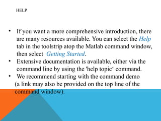 HELP
• If you want a more comprehensive introduction, there
are many resources available. You can select the Help
tab in the toolstrip atop the Matlab command window,
then select Getting Started.
• Extensive documentation is available, either via the
command line by using the 'help topic‘ command.
• We recommend starting with the command demo
(a link may also be provided on the top line of the
command window).
 
