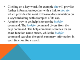 • Clicking on a key word, for example sin will provide
further information together with a link to doc sin
which provides the most extensive documentation on
a keyword along with examples of its use.
• Another way to get help is to use the lookfor
command. The lookfor command divers from the
help command. The help command searches for an
exact function name match, while the lookfor
command searches the quick summary information in
each function for a match.
 