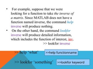 • For example, suppose that we were
looking for a function to take the inverse of
a matrix. Since MATLAB does not have a
function named inverse, the command help
inverse will produce nothing.
• On the other hand, the command lookfor
inverse will produce detailed information,
which includes the function of interest, inv.
>> lookfor inverse
>> help ‘what’
>> lookfor ‘something’
>>help functionname
>>lookfor keyword
 