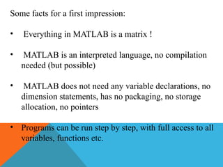Some facts for a first impression:
• Everything in MATLAB is a matrix !
• MATLAB is an interpreted language, no compilation
needed (but possible)
• MATLAB does not need any variable declarations, no
dimension statements, has no packaging, no storage
allocation, no pointers
• Programs can be run step by step, with full access to all
variables, functions etc.
 