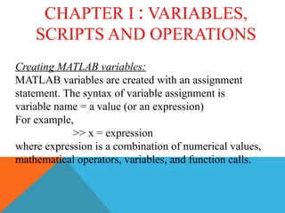 CHAPTER I : VARIABLES,
SCRIPTS AND OPERATIONS
Creating MATLAB variables:
MATLAB variables are created with an assignment
statement. The syntax of variable assignment is
variable name = a value (or an expression)
For example,
>> x = expression
where expression is a combination of numerical values,
mathematical operators, variables, and function calls.
 