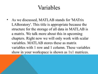 Variables
• As we discussed, MATLAB stands for 'MATrix
LABoratory'. This title is appropriate because the
structure for the storage of all data in MATLAB is
a matrix. We talk more about this in upcoming
chapters. Right now we will only work with scalar
variables. MATLAB stores these as matrix
variables with 1 row and 1 column. These variables
show in your workspace is shown as 1x1 matrices.
 