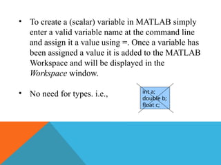 • To create a (scalar) variable in MATLAB simply
enter a valid variable name at the command line
and assign it a value using =. Once a variable has
been assigned a value it is added to the MATLAB
Workspace and will be displayed in the
Workspace window.
• No need for types. i.e., int a;
double b;
float c;
 