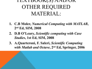 TEXTBOOK(S) AND/OR
OTHER REQUIRED
MATERIAL:
1. C.B Moler, Numerical Computing with MATLAB,
2nd
Ed, SIM, 2008
2. D.B O’Leary, Scientific computing with Case
Studies, 1st Ed, SIM, 2008
3. A.Quarteroni, F. Saleri, Scientific Computing
with Matlab and Octave, 2nd
Ed, Springer, 2006
 