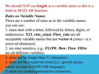 We should NOT use length as a variable name as this is a
built-in MATLAB function.
Rules on Variable Names
There are a number of rules as to the variable names
you can use:
1. must start with a letter, followed by letters, digits, or
underscores. X12, rate_const, Flow_rate are all
acceptable variable names but not vector-A (since - is a
reserved character);
2. are case sensitive, e.g., FLOW, flow, Flow, FlOw
are all different variables;
3. must not be longer than 31 characters;
4. must not be a reserved word (i.e., special names
which are part of MATLAB language);
5. must not contain punctuation characters;
 