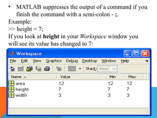 • MATLAB suppresses the output of a command if you
finish the command with a semi-colon - ;.
Example:
>> height = 7;
If you look at height in your Workspace window you
will see its value has changed to 7:
 