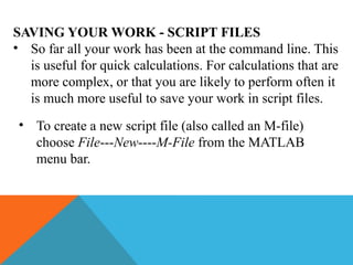 SAVING YOUR WORK - SCRIPT FILES
• So far all your work has been at the command line. This
is useful for quick calculations. For calculations that are
more complex, or that you are likely to perform often it
is much more useful to save your work in script files.
• To create a new script file (also called an M-file)
choose File---New----M-File from the MATLAB
menu bar.
 