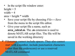 • In the script file window enter:
height = 5
width = 4
area = height * width
• Save your script file by choosing File----Save
from the menu in the script file editor.
• Give your script file a name, such as
area_calcul.m. The .m extension is used to
denote MATLAB script files. The file will be
saved in the working directory
 Filenames cannot include spaces. They also cannot
start with a number, include punctuation characters
(other than the underscore) or use a reserved
MATLAB command.
 