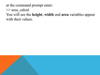 at the command prompt enter:
>> area_calcul
You will see the height, width and area variables appear
with their values.
 