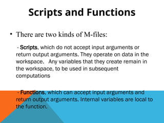 Scripts and Functions
• There are two kinds of M-files:
- Scripts, which do not accept input arguments or
return output arguments. They operate on data in the
workspace. Any variables that they create remain in
the workspace, to be used in subsequent
computations
- Functions, which can accept input arguments and
return output arguments. Internal variables are local to
the function.
 
