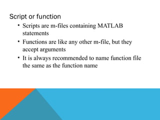 Script or function
• Scripts are m-files containing MATLAB
statements
• Functions are like any other m-file, but they
accept arguments
• It is always recommended to name function file
the same as the function name
 