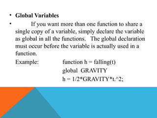 • Global Variables
• If you want more than one function to share a
single copy of a variable, simply declare the variable
as global in all the functions. The global declaration
must occur before the variable is actually used in a
function.
Example: function h = falling(t)
global GRAVITY
h = 1/2*GRAVITY*t.^2;
 