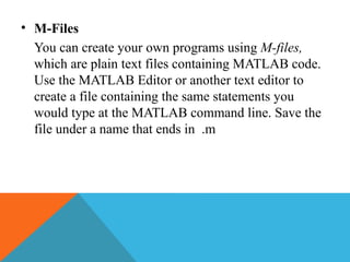 • M-Files
You can create your own programs using M-files,
which are plain text files containing MATLAB code.
Use the MATLAB Editor or another text editor to
create a file containing the same statements you
would type at the MATLAB command line. Save the
file under a name that ends in .m
 