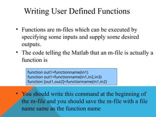 Writing User Defined Functions
• Functions are m-files which can be executed by
specifying some inputs and supply some desired
outputs.
• The code telling the Matlab that an m-file is actually a
function is
• You should write this command at the beginning of
the m-file and you should save the m-file with a file
name same as the function name
function out1=functionname(in1)
function out1=functionname(in1,in2,in3)
function [out1,out2]=functionname(in1,in2)
 