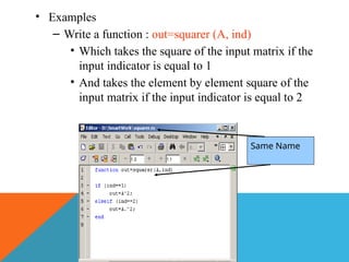 • Examples
– Write a function : out=squarer (A, ind)
• Which takes the square of the input matrix if the
input indicator is equal to 1
• And takes the element by element square of the
input matrix if the input indicator is equal to 2
Same Name
 