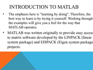 INTRODUCTION TO MATLAB
• The emphasis here is “learning by doing". Therefore, the
best way to learn is by trying it yourself. Working through
the examples will give you a feel for the way that
MATLAB operates.
• MATLAB was written originally to provide easy access
to matrix software developed by the LINPACK (linear
system package) and EISPACK (Eigen system package
projects.
 