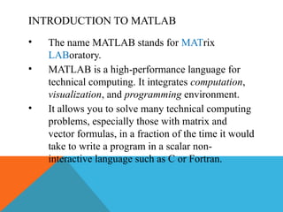 INTRODUCTION TO MATLAB
• The name MATLAB stands for MATrix
LABoratory.
• MATLAB is a high-performance language for
technical computing. It integrates computation,
visualization, and programming environment.
• It allows you to solve many technical computing
problems, especially those with matrix and
vector formulas, in a fraction of the time it would
take to write a program in a scalar non-
interactive language such as C or Fortran.
 
