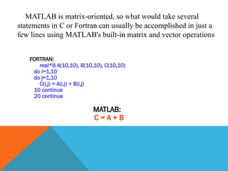 MATLAB is matrix-oriented, so what would take several
statements in C or Fortran can usually be accomplished in just a
few lines using MATLAB's built-in matrix and vector operations
FORTRAN:
real*8 A(10,10), B(10,10), C(10,10)
do i=1,10
do j=1,10
C(i,j) = A(i,j) + B(i,j)
10 continue
20 continue
MATLAB:
C = A + B
 
