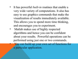 • It has powerful built-in routines that enable a
very wide variety of computations. It also has
easy to use graphics commands that make the
visualization of results immediately available.
This allows you to spend more time thinking,
and encourages you to experiment.
• Matlab makes use of highly respected
algorithms and hence you can be confident
about your results. Powerful operations can be
performed using just one or two commands.
• You can build up your own set of functions for
a particular application.
 