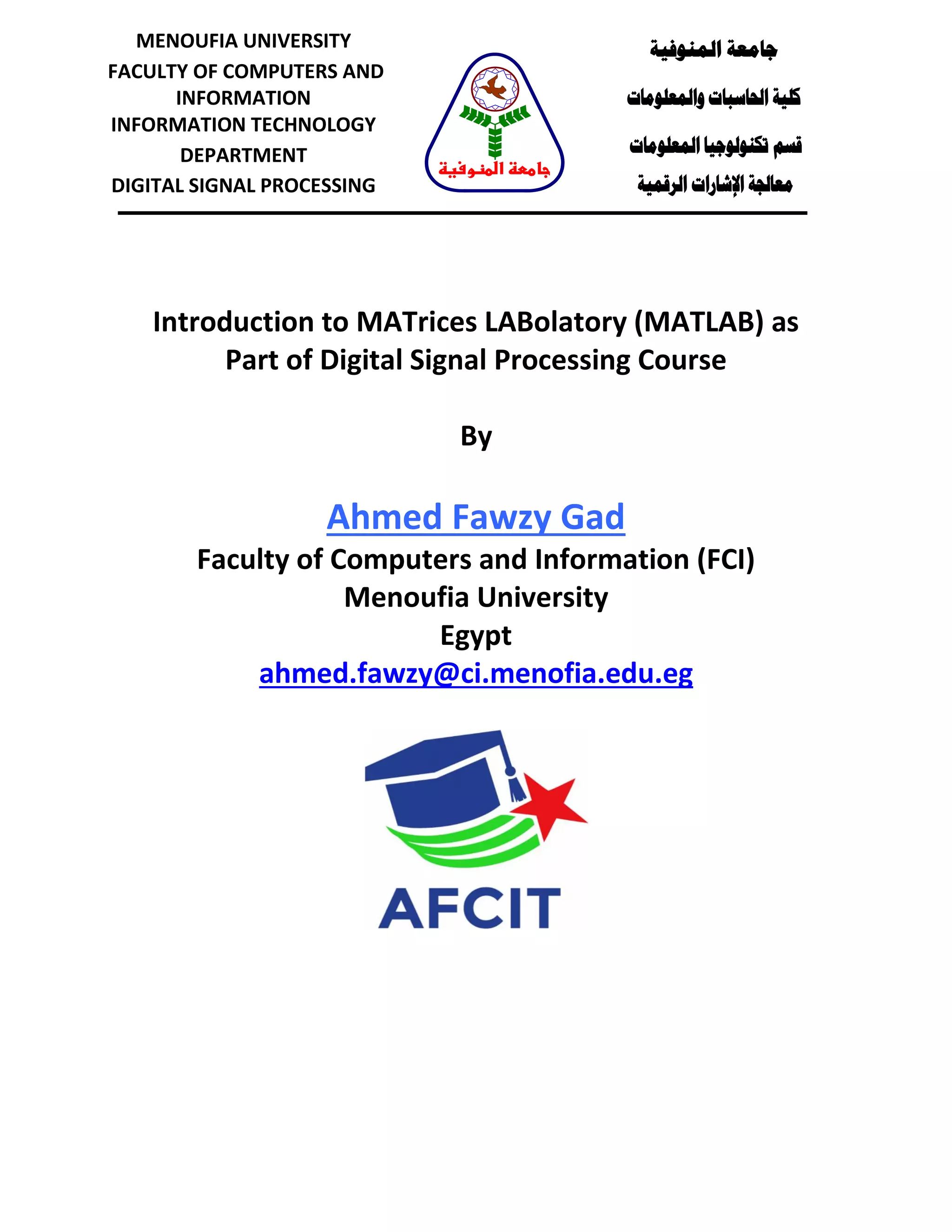 Introduction to MATrices LABolatory (MATLAB) as Part of Digital Signal Processing Course By Ahmed Fawzy Gad Faculty of Computers and Information (FCI) Menoufia University Egypt ahmed.fawzy@ci.menofia.edu.eg ‫المنوفية‬ ‫جامعة‬ ‫والمعلومات‬ ‫الحاسبات‬ ‫كلية‬ ‫قسم‬‫المعلومات‬ ‫تكنولوجيا‬ ‫الرقمية‬ ‫اإلشارات‬ ‫معالجة‬ MENOUFIA UNIVERSITY FACULTY OF COMPUTERS AND INFORMATION INFORMATION TECHNOLOGY DEPARTMENT DIGITAL SIGNAL PROCESSING ‫المنوفية‬ ‫جامعة‬ 